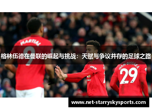 格林伍德在曼联的崛起与挑战：天赋与争议并存的足球之路