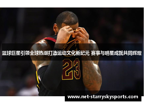 篮球巨星引领全球热潮打造运动文化新纪元 赛事与明星成就共同辉煌