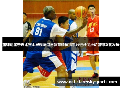 篮球明星亲善比赛中展现友谊与体育精神携手共进共同推动篮球文化发展