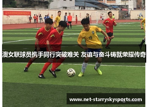 澳女联球员携手同行突破难关 友谊与奋斗铸就荣耀传奇